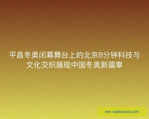 平昌冬奥闭幕舞台上的北京8分钟科技与文化交织展现中国冬奥新篇章