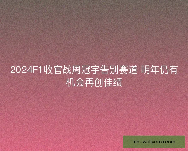 2024F1收官战周冠宇告别赛道 明年仍有机会再创佳绩